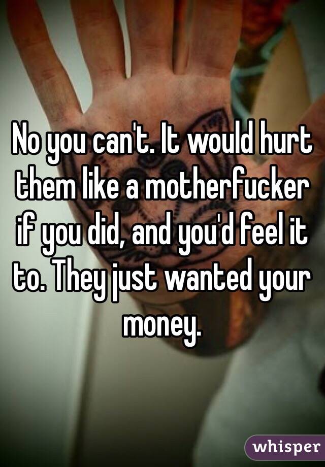 No you can't. It would hurt them like a motherfucker if you did, and you'd feel it to. They just wanted your money. 