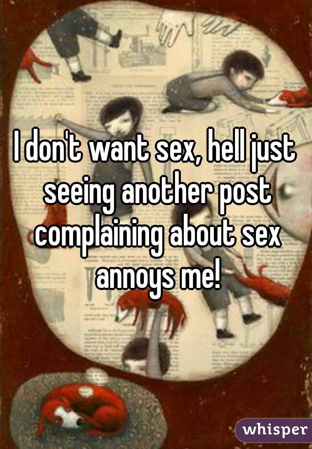 I don't want sex, hell just seeing another post complaining about sex annoys me!