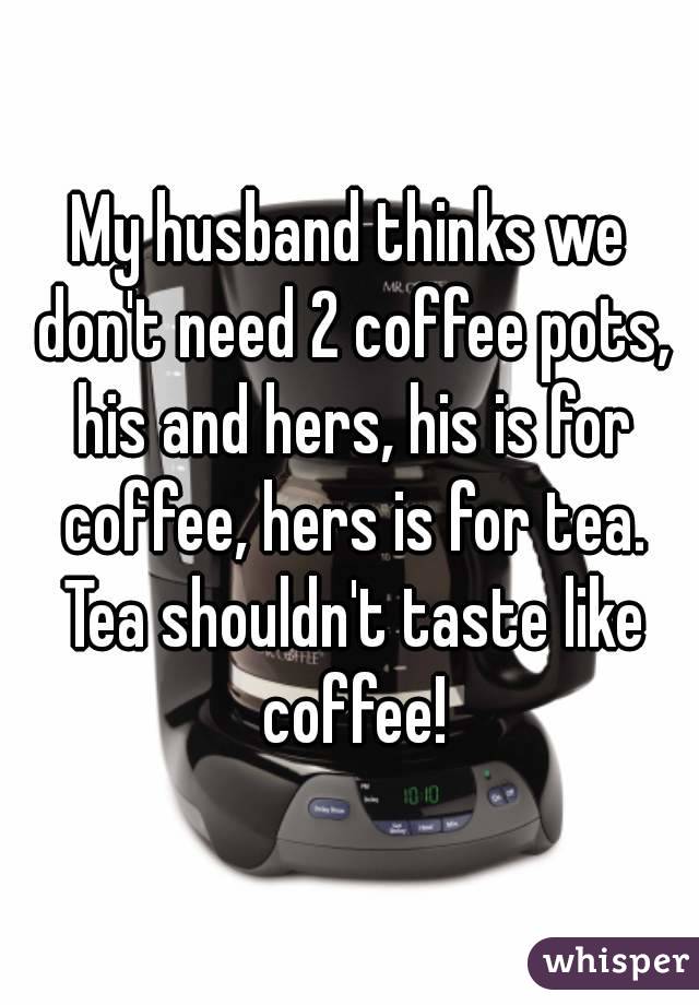My husband thinks we don't need 2 coffee pots, his and hers, his is for coffee, hers is for tea. Tea shouldn't taste like coffee!