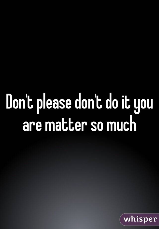 Don't please don't do it you are matter so much 