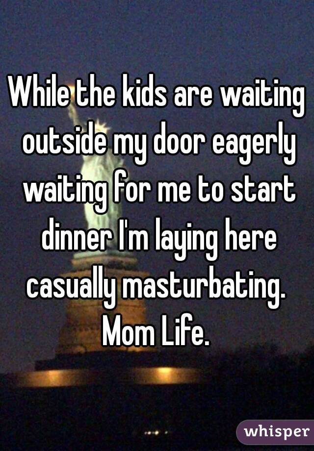 While the kids are waiting outside my door eagerly waiting for me to start dinner I'm laying here casually masturbating. 
Mom Life.