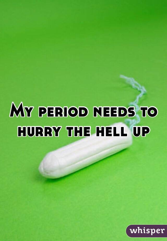 My period needs to hurry the hell up 