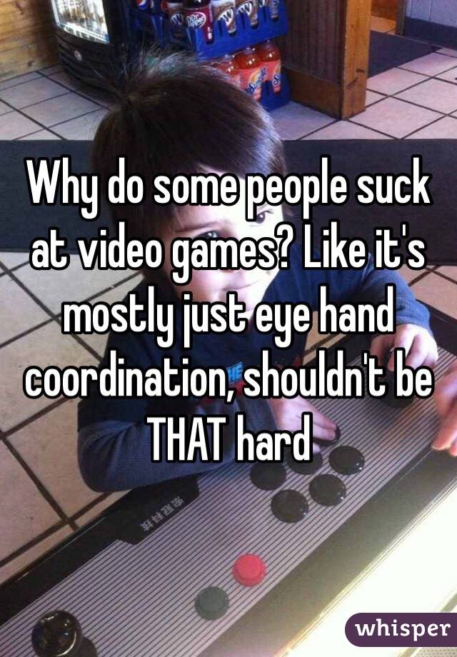 Why do some people suck at video games? Like it's mostly just eye hand coordination, shouldn't be THAT hard