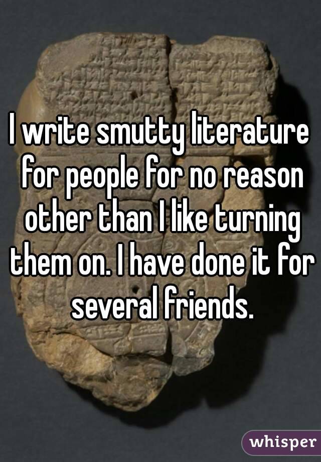 I write smutty literature for people for no reason other than I like turning them on. I have done it for several friends.