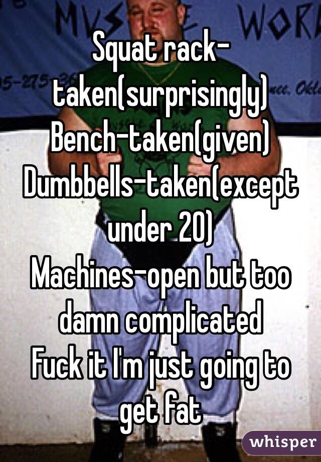 Squat rack-taken(surprisingly)
Bench-taken(given)
Dumbbells-taken(except under 20)
Machines-open but too damn complicated 
 Fuck it I'm just going to get fat