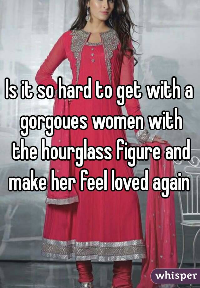 Is it so hard to get with a gorgoues women with the hourglass figure and make her feel loved again 