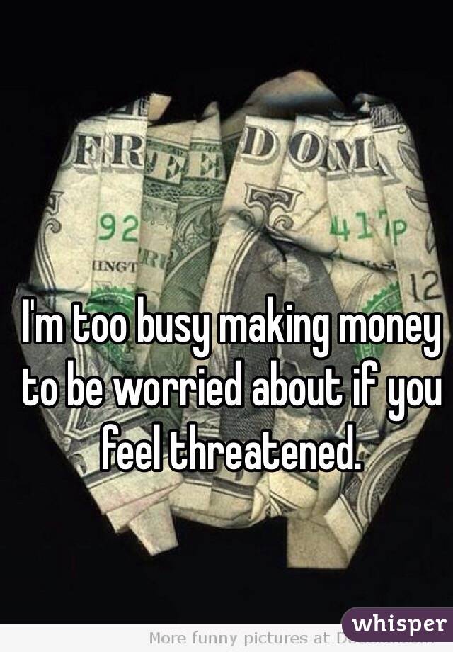 I'm too busy making money to be worried about if you feel threatened. 