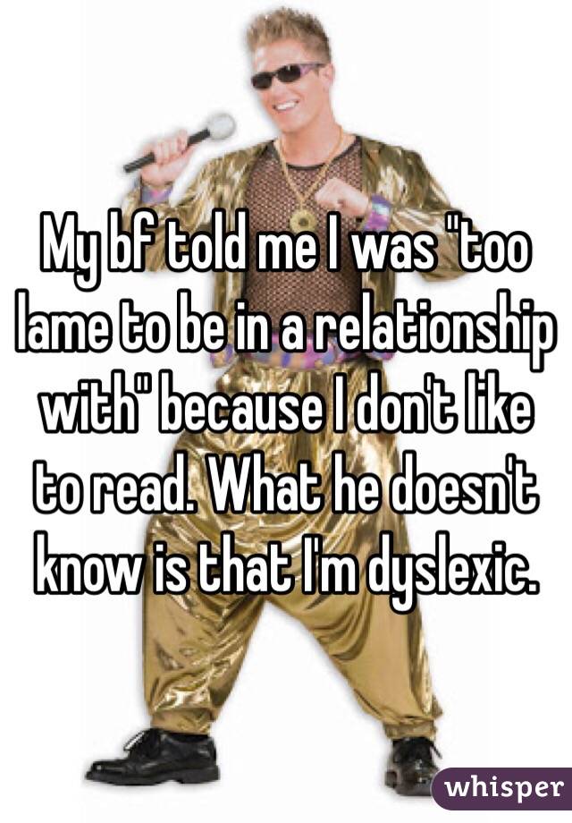 My bf told me I was "too lame to be in a relationship with" because I don't like to read. What he doesn't know is that I'm dyslexic.