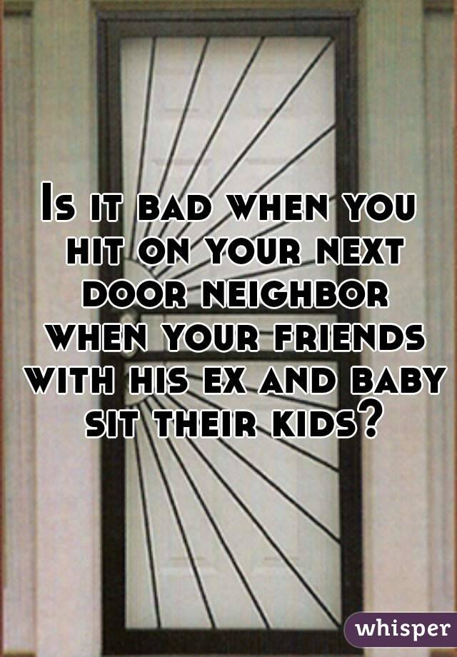 Is it bad when you hit on your next door neighbor when your friends with his ex and baby sit their kids?
