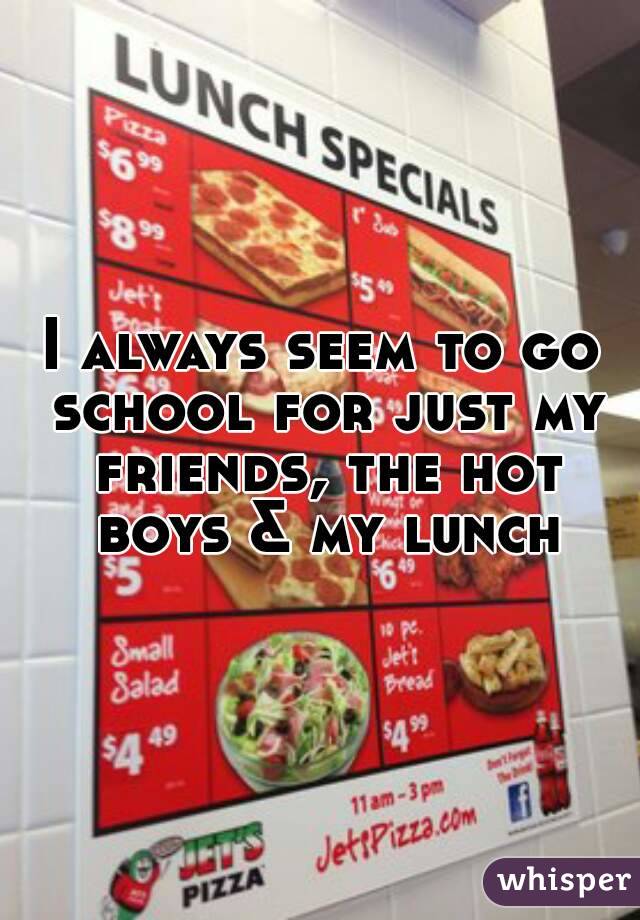 I always seem to go school for just my friends, the hot boys & my lunch