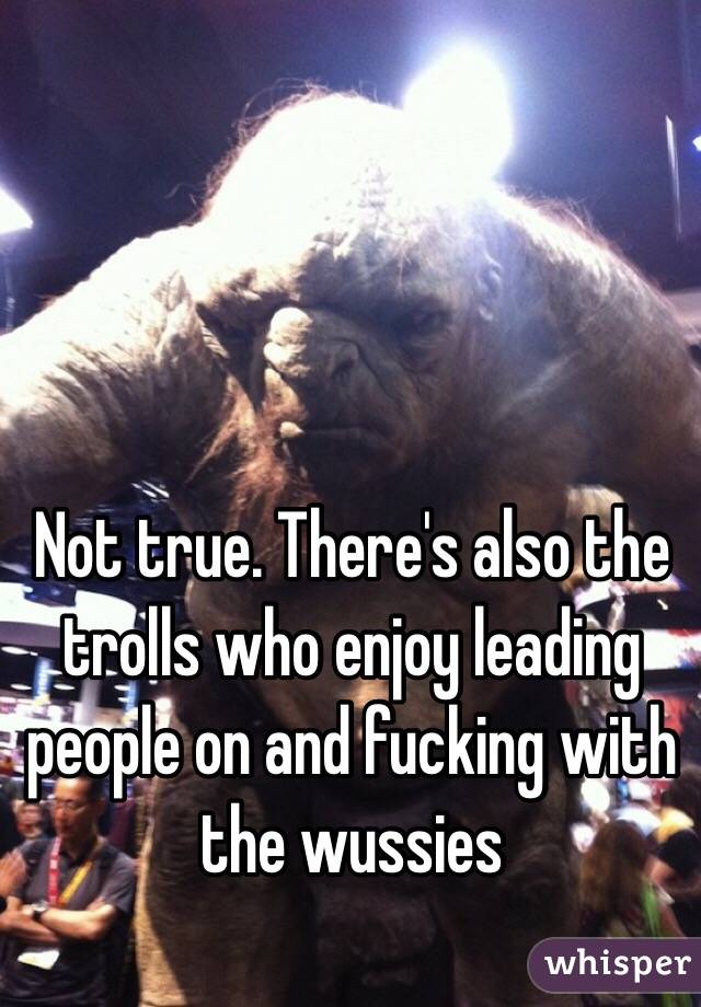 Not true. There's also the trolls who enjoy leading people on and fucking with the wussies