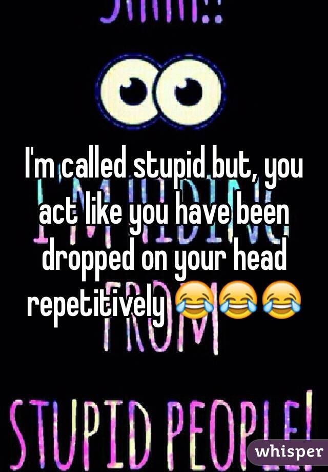 I'm called stupid but, you act like you have been dropped on your head repetitively 😂😂😂