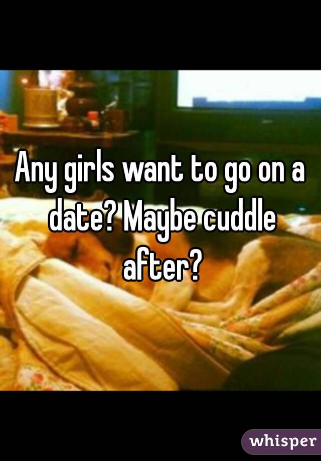 Any girls want to go on a date? Maybe cuddle after?