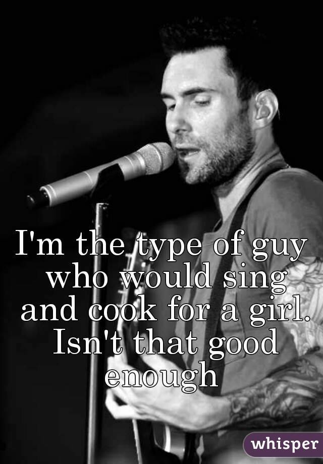 I'm the type of guy who would sing and cook for a girl. Isn't that good enough 