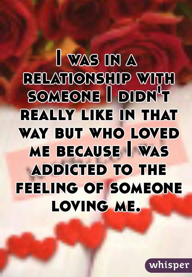 I was in a relationship with someone I didn't really like in that way but who loved me because I was addicted to the feeling of someone loving me. 