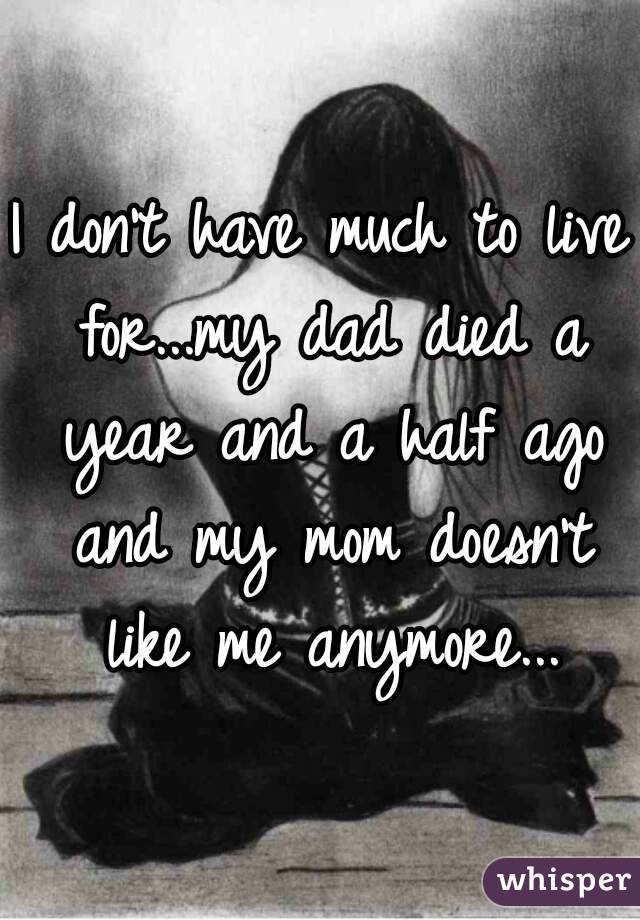 I don't have much to live for...my dad died a year and a half ago and my mom doesn't like me anymore...
