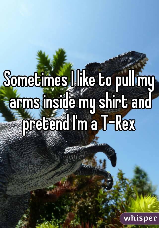 Sometimes I like to pull my arms inside my shirt and pretend I'm a T-Rex 