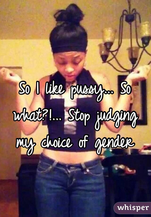 So I like pussy... So what?!... Stop judging my choice of gender