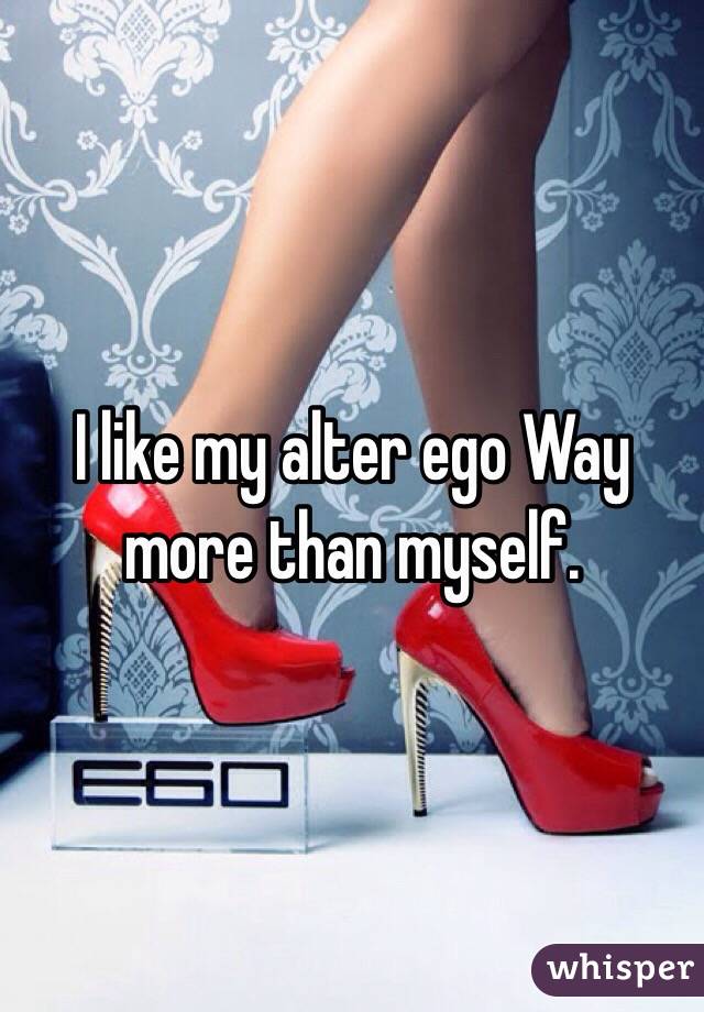 I like my alter ego Way more than myself.