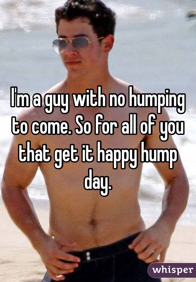 I'm a guy with no humping to come. So for all of you that get it happy hump day. 