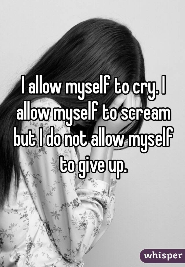 I allow myself to cry. I allow myself to scream but I do not allow myself to give up. 