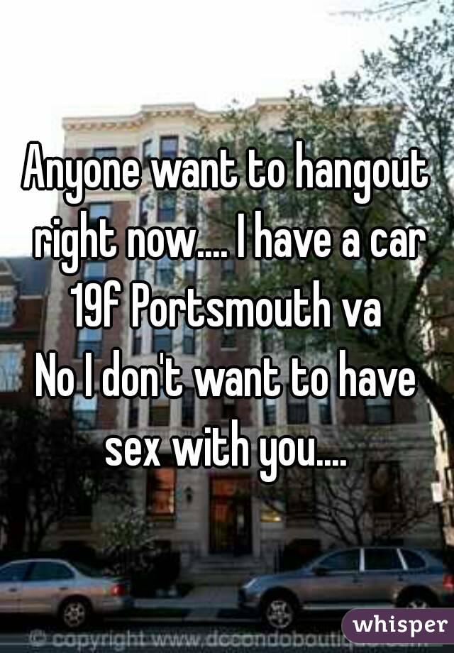Anyone want to hangout right now.... I have a car
19f Portsmouth va
No I don't want to have sex with you.... 