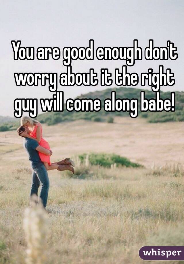 You are good enough don't worry about it the right guy will come along babe! 