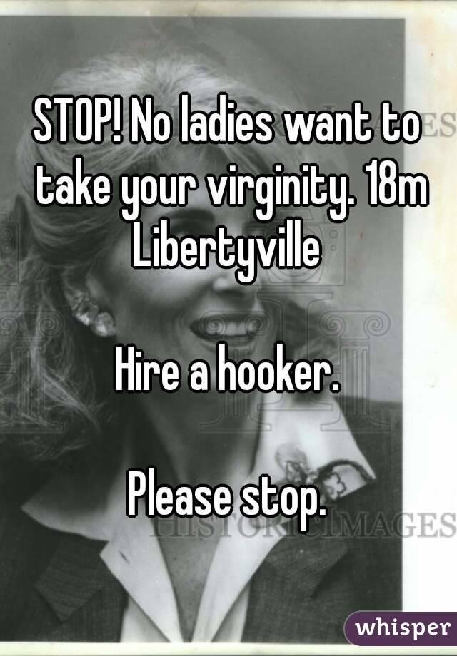 STOP! No ladies want to take your virginity. 18m Libertyville 

Hire a hooker.

Please stop.