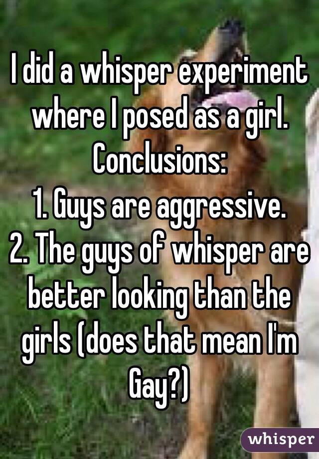 I did a whisper experiment where I posed as a girl. Conclusions:
1. Guys are aggressive. 
2. The guys of whisper are better looking than the girls (does that mean I'm Gay?)