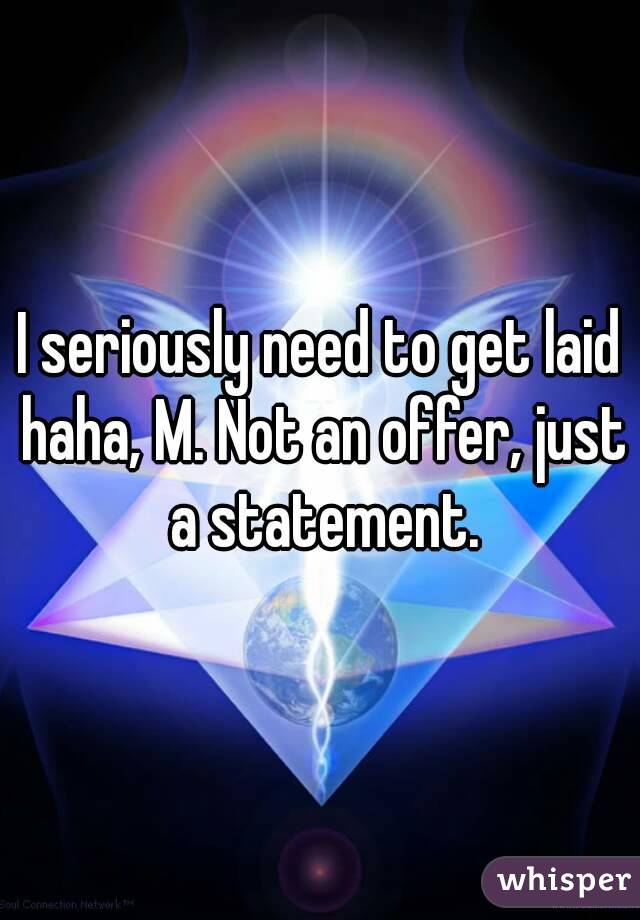 I seriously need to get laid haha, M. Not an offer, just a statement.