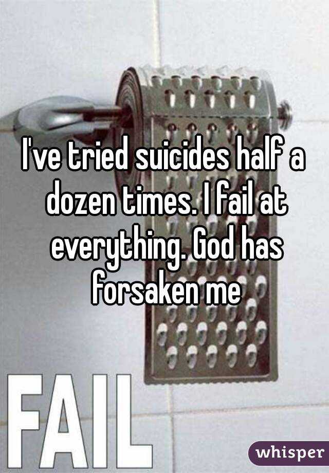 I've tried suicides half a dozen times. I fail at everything. God has forsaken me