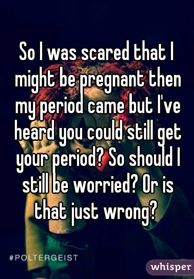 So I was scared that I might be pregnant then my period came but I've heard you could still get your period? So should I still be worried? Or is that just wrong? 