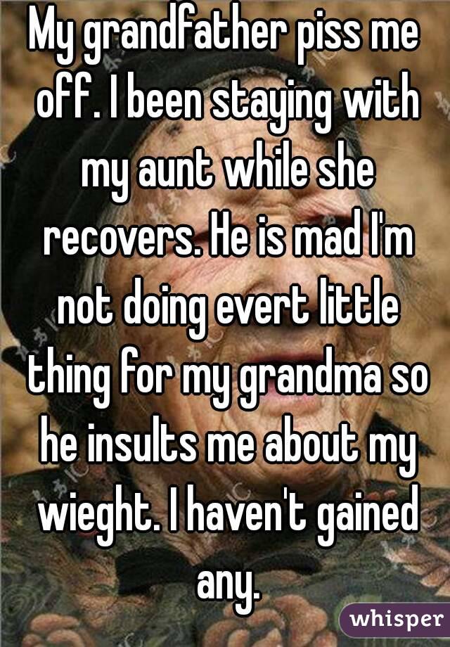 My grandfather piss me off. I been staying with my aunt while she recovers. He is mad I'm not doing evert little thing for my grandma so he insults me about my wieght. I haven't gained any.