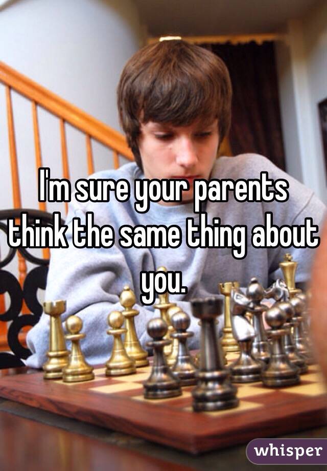 I'm sure your parents think the same thing about you. 