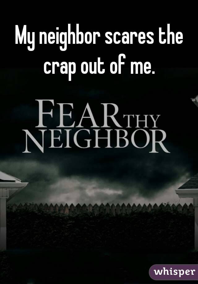My neighbor scares the crap out of me. 