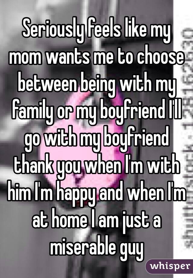 Seriously feels like my mom wants me to choose between being with my family or my boyfriend I'll go with my boyfriend thank you when I'm with him I'm happy and when I'm at home I am just a miserable guy