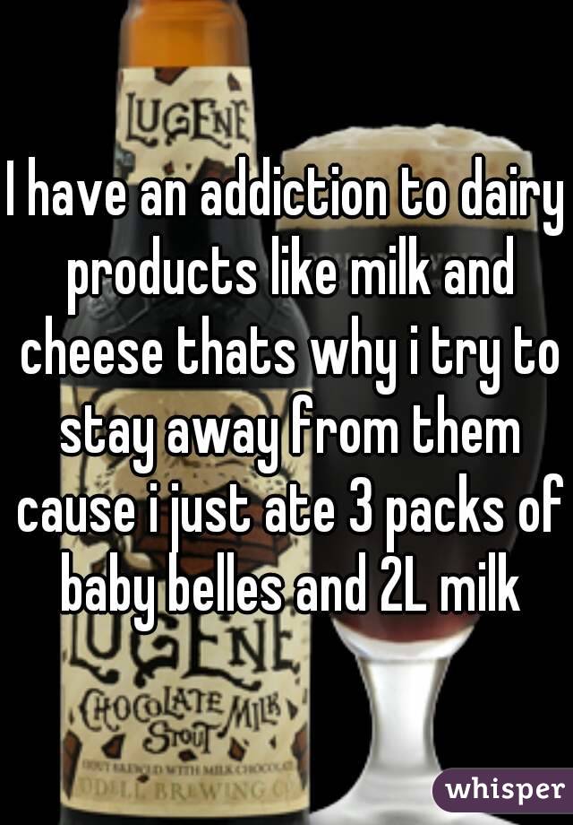 I have an addiction to dairy products like milk and cheese thats why i try to stay away from them cause i just ate 3 packs of baby belles and 2L milk
