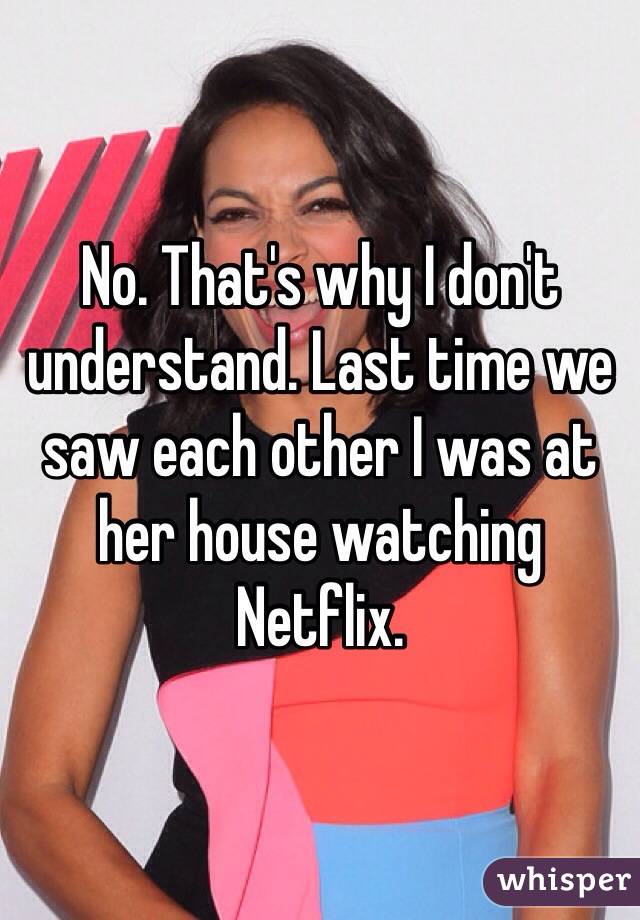 No. That's why I don't understand. Last time we saw each other I was at her house watching Netflix. 