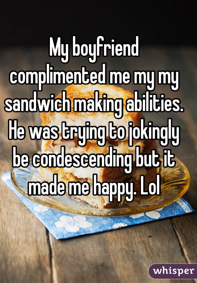 My boyfriend complimented me my my sandwich making abilities. He was trying to jokingly be condescending but it made me happy. Lol