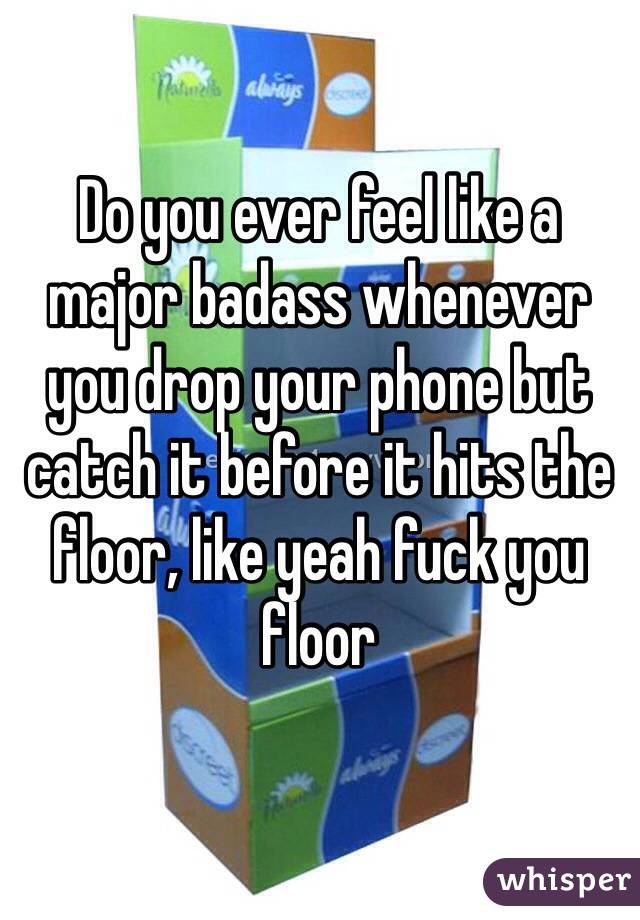 Do you ever feel like a major badass whenever you drop your phone but catch it before it hits the floor, like yeah fuck you floor