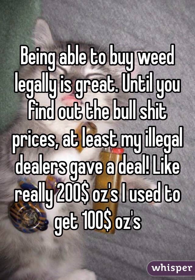 Being able to buy weed legally is great. Until you find out the bull shit prices, at least my illegal dealers gave a deal! Like really 200$ oz's I used to get 100$ oz's