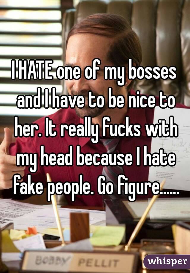 I HATE one of my bosses and I have to be nice to her. It really fucks with my head because I hate fake people. Go figure......