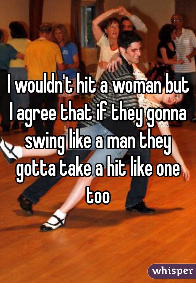 I wouldn't hit a woman but I agree that if they gonna swing like a man they gotta take a hit like one too