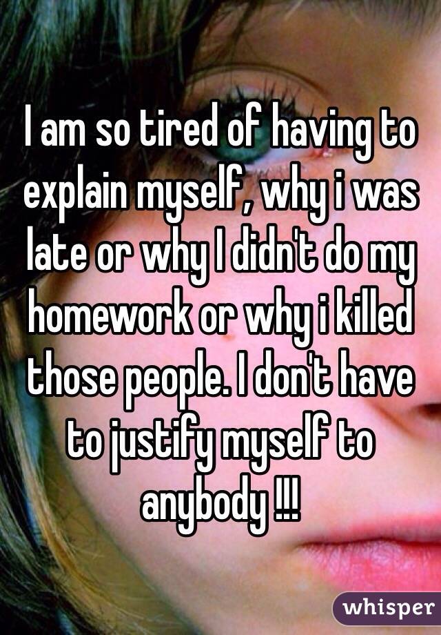 I am so tired of having to explain myself, why i was late or why I didn't do my homework or why i killed those people. I don't have to justify myself to anybody !!!