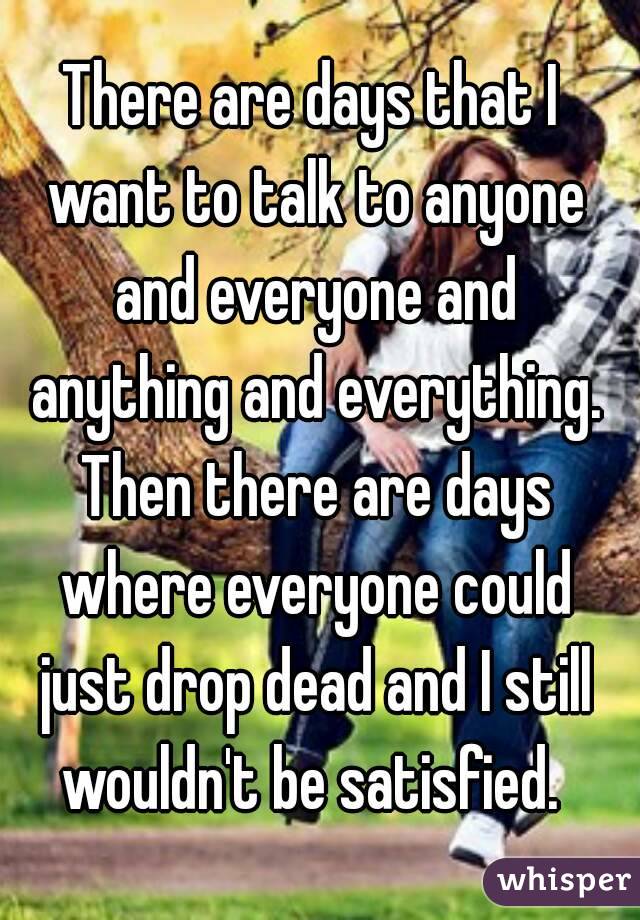 There are days that I want to talk to anyone and everyone and anything and everything. Then there are days where everyone could just drop dead and I still wouldn't be satisfied. 