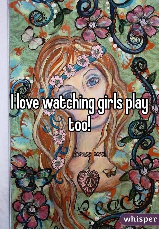 I love watching girls play too!