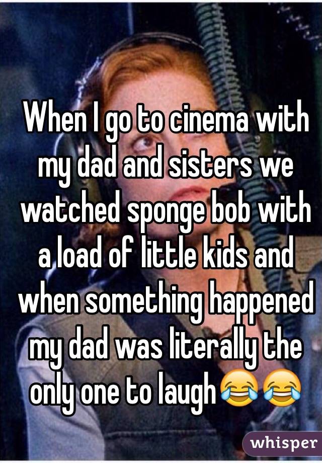 When I go to cinema with my dad and sisters we watched sponge bob with a load of little kids and when something happened my dad was literally the only one to laugh😂😂