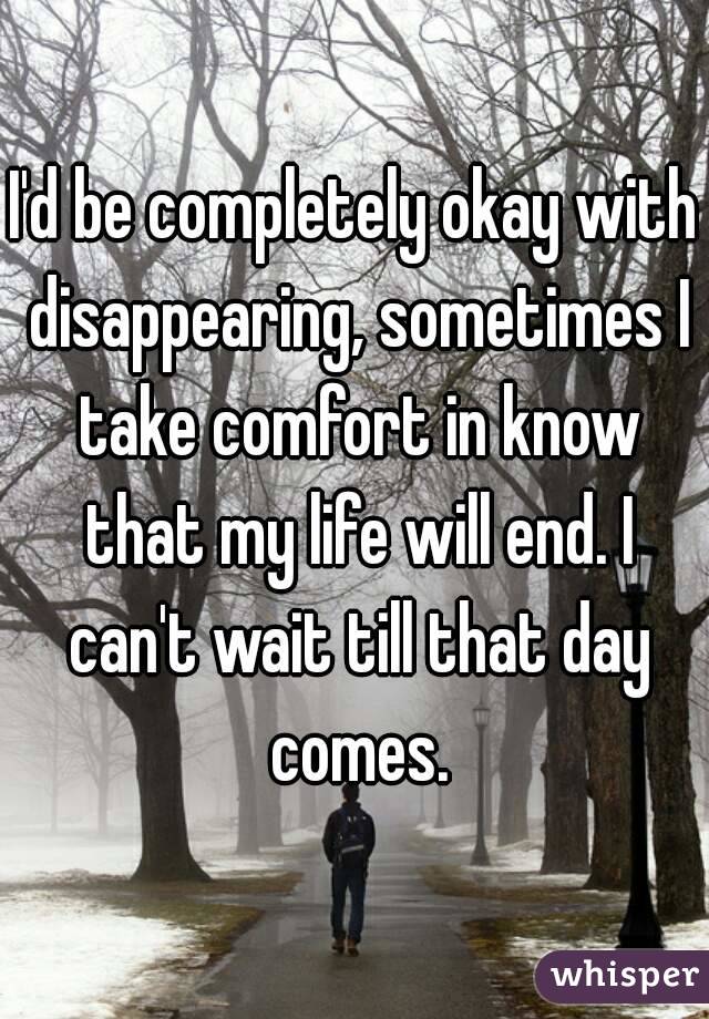 I'd be completely okay with disappearing, sometimes I take comfort in know that my life will end. I can't wait till that day comes.