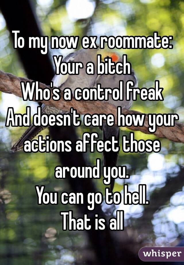 To my now ex roommate:
Your a bitch
Who's a control freak
And doesn't care how your actions affect those around you. 
You can go to hell. 
That is all