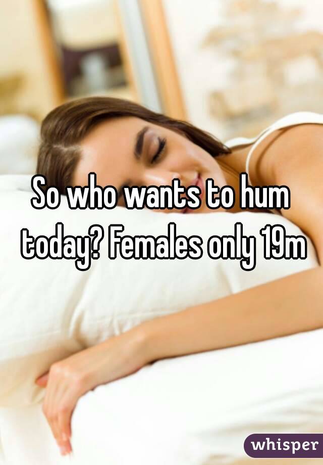 So who wants to hum today? Females only 19m